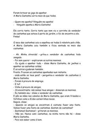 Foram brincar ao jogo do apanhar.
A Maria Castanha corria mais do que todos.
- Quem me apanha? Ninguém me apanha!
- Ninguém apanha a Maria Castanha!
Ela corria tanto. Corria tanto que nem viu o carrinho do vendedor
de castanhas que estava à porta do jardim, e foi de encontro a ele.
Pimba!
O saco das castanhas caiu e espalhou-as todas à reboleta pelo chão.
A Maria Castanha caiu também e ficou sentada no meio das
castanhas.
- Ah. Minha atrevida! – gritou o vendedor de castanhas todo
zangado.
- Foi sem querer – explicaram os outros meninos.
- Eu ajudo a apanhar tudo – disse Maria Castanha, de joelhos a
apanhar as castanhas caídas.
E os outros ajudaram também.
Pronto. Ficaram as castanhas apanhadas num instante.
- onde estão os teus pais? – perguntou o vendedor de castanhas à
Maria Castanha.
- Foram à procura de emprego.
- E tu?
- Vinha à procura de amigos.
- Já encontraste: nós somos teus amigos – disseram os meninos.
- Eu também sou – disse o vendedor de castanhas.
E pôs as mãos nos cabelos da Maria Castanha, que eram frisados e
fofinhos como a lã dos carneirinhos novos.
Depois, disse:
- Quando os amigos se encontram é costume fazer uma festa.
Vamos fazer uma festa de castanhas. Gostam de castanhas?
- Gostamos! Gostamos! – gritaram os meninos.
- Não sei. Nunca comi castanhas, na minha terra não há – disse
Maria Castanha.
- Pois vais saber como é bom.
 