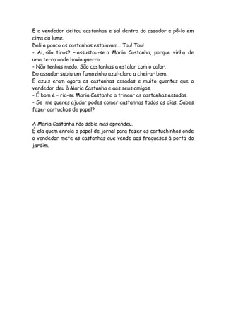 E o vendedor deitou castanhas e sal dentro do assador e pô-lo em
cima do lume.
Dali a pouco as castanhas estalavam… Tau! Tau!
- Ai, são tiros? – assustou-se a Maria Castanha, porque vinha de
uma terra onde havia guerra.
- Não tenhas medo. São castanhas a estalar com o calor.
Do assador subiu um fumozinho azul-claro a cheirar bem.
E azuis eram agora as castanhas assadas e muito quentes que o
vendedor deu à Maria Castanha e aos seus amigos.
- É bom é – ria-se Maria Castanha a trincar as castanhas assadas.
- Se me queres ajudar podes comer castanhas todos os dias. Sabes
fazer cartuchos de papel?
A Maria Castanha não sabia mas aprendeu.
É ela quem enrola o papel de jornal para fazer os cartuchinhos onde
o vendedor mete as castanhas que vende aos fregueses à porta do
jardim.
 