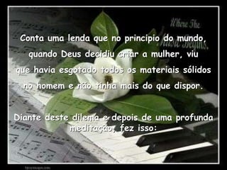 Conta uma lenda que no principio do mundo,quando Deus decidiu criar a mulher, viuque havia esgotado todos os materiais sólidosno homem e não tinha mais do que dispor.Diante deste dilema e depois de uma profunda meditação, fez isso: