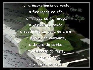 ... a inconstância do vento,a fidelidade do cão,a timidez da tartarugaa vaidade do pavão,a suavidade da pena do cisne,a dureza do diamante,a doçura da pomba,a crueldade do tigre,o ardor do fogoe a frieza da neve.
