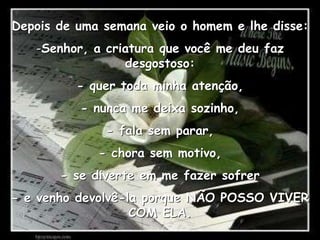 Depois de uma semana veio o homem e lhe disse:Senhor, a criatura que você me deu faz desgostoso:- quer toda minha atenção,- nunca me deixa sozinho,- fala sem parar,- chora sem motivo,- se diverte em me fazer sofrer- e venho devolvê-la porque NÃO POSSO VIVER COM ELA.