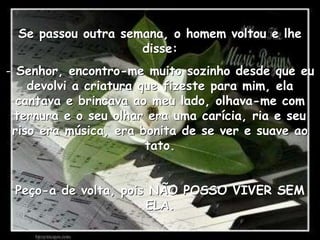 Se passou outra semana, o homem voltou e lhe disse: Senhor, encontro-me muito sozinho desde que eu devolvi a criatura que fizeste para mim, ela cantava e brincava ao meu lado, olhava-me com ternura e o seu olhar era uma carícia, ria e seu riso era música, era bonita de se ver e suave ao tato.Peço-a de volta, pois NÃO POSSO VIVER SEM ELA.