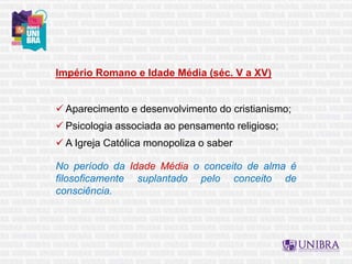 Império Romano e Idade Média (séc. V a XV)
 Aparecimento e desenvolvimento do cristianismo;
 Psicologia associada ao pensamento religioso;
 A Igreja Católica monopoliza o saber
No período da Idade Média o conceito de alma é
filosoficamente suplantado pelo conceito de
consciência.
 
