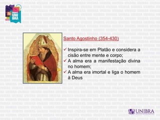 Santo Agostinho (354-430)
 Inspira-se em Platão e considera a
cisão entre mente e corpo;
 A alma era a manifestação divina
no homem;
 A alma era imortal e liga o homem
à Deus
 