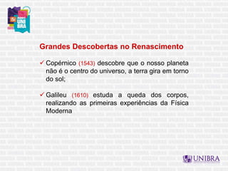 Grandes Descobertas no Renascimento
 Copérnico (1543) descobre que o nosso planeta
não é o centro do universo, a terra gira em torno
do sol;
 Galileu (1610) estuda a queda dos corpos,
realizando as primeiras experiências da Física
Moderna
 