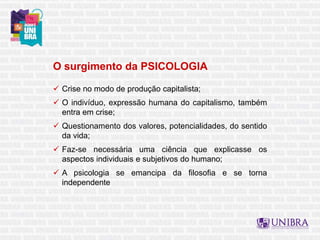 O surgimento da PSICOLOGIA
 Crise no modo de produção capitalista;
 O indivíduo, expressão humana do capitalismo, também
entra em crise;
 Questionamento dos valores, potencialidades, do sentido
da vida;
 Faz-se necessária uma ciência que explicasse os
aspectos individuais e subjetivos do humano;
 A psicologia se emancipa da filosofia e se torna
independente
 