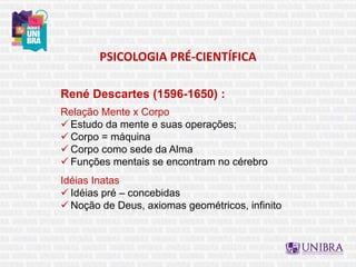 PSICOLOGIA PRÉ-CIENTÍFICA
René Descartes (1596-1650) :
Relação Mente x Corpo
 Estudo da mente e suas operações;
 Corpo = máquina
 Corpo como sede da Alma
 Funções mentais se encontram no cérebro
Idéias Inatas
 Idéias pré – concebidas
 Noção de Deus, axiomas geométricos, infinito
 