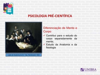 PSICOLOGIA PRÉ-CIENTÍFICA
Lição de Anatomia do Dr. Tulp, Rembrandt; 1632
Diferenciação de Mente e
Corpo
 Contribui para o estudo do
corpo separadamente da
mente;
 Estudo da Anatomia e da
fisiologia
 