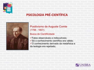 PSICOLOGIA PRÉ-CIENTÍFICA
Positivismo de Auguste Comte
(1798 - 1857):
Busca de Cientificidade
Fatos observáveis e indiscutíveis;
Só o conhecimento científico era válido;
O conhecimento derivado da metafísica e
da teologia era rejeitado;
 