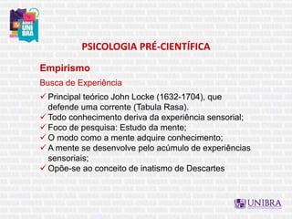 PSICOLOGIA PRÉ-CIENTÍFICA
Empirismo
Busca de Experiência
 Principal teórico John Locke (1632-1704), que
defende uma corrente (Tabula Rasa).
 Todo conhecimento deriva da experiência sensorial;
 Foco de pesquisa: Estudo da mente;
 O modo como a mente adquire conhecimento;
 A mente se desenvolve pelo acúmulo de experiências
sensoriais;
 Opõe-se ao conceito de inatismo de Descartes
 
