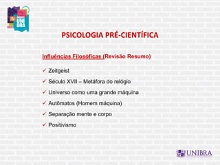 PSICOLOGIA PRÉ-CIENTÍFICA
Influências Filosóficas (Revisão Resumo)
 Zeitgeist
 Século XVII – Metáfora do relógio
 Universo como uma grande máquina
 Autômatos (Homem máquina)
 Separação mente e corpo
 Positivismo
 