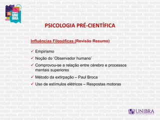 PSICOLOGIA PRÉ-CIENTÍFICA
Influências Filosóficas (Revisão Resumo)
 Empirismo
 Noção do ‘Observador humano’
 Comprovou-se a relação entre cérebro e processos
mentais superiores
 Método da extirpação – Paul Broca
 Uso de estímulos elétricos – Respostas motoras
 