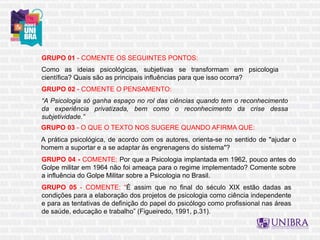 GRUPO 01 - COMENTE OS SEGUINTES PONTOS:
Como as ideias psicológicas, subjetivas se transformam em psicologia
científica? Quais são as principais influências para que isso ocorra?
GRUPO 02 - COMENTE O PENSAMENTO:
“A Psicologia só ganha espaço no rol das ciências quando tem o reconhecimento
da experiência privatizada, bem como o reconhecimento da crise dessa
subjetividade.”
GRUPO 03 - O QUE O TEXTO NOS SUGERE QUANDO AFIRMA QUE:
A prática psicológica, de acordo com os autores, orienta-se no sentido de "ajudar o
homem a suportar e a se adaptar às engrenagens do sistema"?
GRUPO 04 - COMENTE: Por que a Psicologia implantada em 1962, pouco antes do
Golpe militar em 1964 não foi ameaça para o regime implementado? Comente sobre
a influência do Golpe Militar sobre a Psicologia no Brasil.
GRUPO 05 - COMENTE: “É assim que no final do século XIX estão dadas as
condições para a elaboração dos projetos de psicologia como ciência independente
e para as tentativas de definição do papel do psicólogo como profissional nas áreas
de saúde, educação e trabalho” (Figueiredo, 1991, p.31).
 