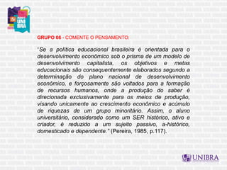 GRUPO 06 - COMENTE O PENSAMENTO:
“Se a política educacional brasileira é orientada para o
desenvolvimento econômico sob o prisma de um modelo de
desenvolvimento capitalista, os objetivos e metas
educacionais são consequentemente elaborados segundo a
determinação do plano nacional de desenvolvimento
econômico, e forçosamente são voltados para a formação
de recursos humanos, onde a produção do saber é
direcionada exclusivamente para os meios de produção,
visando unicamente ao crescimento econômico e acúmulo
de riquezas de um grupo minoritário. Assim, o aluno
universitário, considerado como um SER histórico, ativo e
criador, é reduzido a um sujeito passivo, a-histórico,
domesticado e dependente.” (Pereira, 1985, p.117).
 