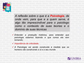 A reflexão sobre o que é a Psicologia, de
onde vem, para que e a quem serve, é
algo tão imprescindível para o psicólogo
como o conteúdo de suas teorias e o
domínio de suas técnicas
 Entender a produção histórica, para entender que
psicologia estamos fazendo e que rumos ela vem
tomando;
 Importância da criticidade;
 A Psicologia vai sendo construída à medida que os
homens vão construindo a si e a seu mundo
 