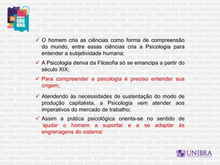  O homem cria as ciências como forma de compreensão
do mundo, entre essas ciências cria a Psicologia para
entender a subjetividade humana;
 A Psicologia deriva da Filosofia só se emancipa a partir do
século XIX;
 Para compreender a psicologia é preciso entender sua
origem;
 Atendendo às necessidades de sustentação do modo de
produção capitalista, a Psicologia vem atender aos
imperativos do mercado de trabalho;
 Assim a prática psicológica orienta-se no sentido de
‘ajudar o homem a suportar e a se adaptar às
engrenagens do sistema’
 