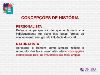 CONCEPÇÕES DE HISTÓRIA
PERSONALISTA
Defende a perspectiva de que o homem cria
individualmente no plano das ideias formas de
conhecimento sem grande influência do social;
NATURALISTA
Apresenta o homem como simples reflexo e
reprodutor dos fatos, sem neles intervir concepções
equivocadas pois, as influências são mais amplas
 