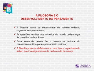 A FILOSOFIA E O
DESENVOLVIMENTO DO PENSAMENTO
 A filosofia nasce da necessidade do homem ordenar,
organizar seu pensamento,
 As questões relativas aos mistérios do mundo cedem lugar
às questões mais práticas;
 Essa forma de pensar faz o homem se deslocar do
pensamento mítico para o pensamento racional;
 A filosofia pode ser definida como uma busca organizada do
saber, que investiga através da razão e não da crença
 