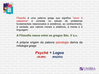 Filosofia é uma palavra grega que significa "amor à
sabedoria" e consiste no estudo de problemas
fundamentais relacionados à existência, ao conhecimento,
à verdade, aos valores morais e estéticos, à mente e à
linguagem.
A Filosofia nasce entre os gregos Séc. V a.c.
A própria origem da palavra psicologia deriva da
mitologia grega
Psyché + Logos
(RAZÃO)
(ALMA)
 