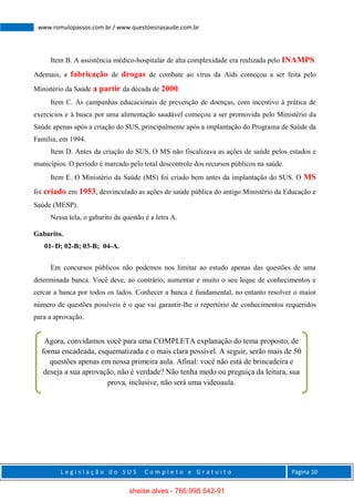 L e g i s l a ç ã o d o S U S C o m p l e t o e G r a t u i t o Página 10
www.romulopassos.com.br / www.questoesnasaude.com.br
Item B. A assistência médico-hospitalar de alta complexidade era realizada pelo INAMPS.
Ademais, a fabricação de drogas de combate ao vírus da Aids começou a ser feita pelo
Ministério da Saúde a partir da década de 2000.
Item C. As campanhas educacionais de prevenção de doenças, com incentivo à prática de
exercícios e à busca por uma alimentação saudável começou a ser promovida pelo Ministério da
Saúde apenas após a criação do SUS, principalmente após a implantação do Programa de Saúde da
Família, em 1994.
Item D. Antes da criação do SUS, O MS não fiscalizava as ações de saúde pelos estados e
municípios. O período é marcado pelo total descontrole dos recursos públicos na saúde.
Item E. O Ministério da Saúde (MS) foi criado bem antes da implantação do SUS. O MS
foi criado em 1953, desvinculado as ações de saúde pública do antigo Ministério da Educação e
Saúde (MESP).
Nessa tela, o gabarito da questão é a letra A.
Gabarito.
01- D; 02-B; 03-B; 04-A.
Em concursos públicos não podemos nos limitar ao estudo apenas das questões de uma
determinada banca. Você deve, ao contrário, aumentar e muito o seu leque de conhecimentos e
cercar a banca por todos os lados. Conhecer a banca é fundamental, no entanto resolver o maior
número de questões possíveis é o que vai garantir-lhe o repertório de conhecimentos requeridos
para a aprovação.
Agora, convidamos você para uma COMPLETA explanação do tema proposto, de
forma encadeada, esquematizada e o mais clara possível. A seguir, serão mais de 50
questões apenas em nossa primeira aula. Afinal: você não está de brincadeira e
deseja a sua aprovação, não é verdade? Não tenha medo ou preguiça da leitura, sua
prova, inclusive, não será uma videoaula.
sheise alves - 766.998.542-91
 