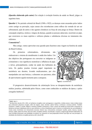 L e g i s l a ç ã o d o S U S C o m p l e t o e G r a t u i t o Página 11
www.romulopassos.com.br / www.questoesnasaude.com.br
(Questão elaborada pelo autor) Em relação à evolução história da saúde no Brasil, julgue os
seguintes itens.
Questão 1. No período colonial do Brasil (1500 a 1822), as doenças eram encaradas pelos índios
como castigo ou provação, cujas causas eles reconheciam como reﬂexo da vontade de um ser
sobrenatural, ação de astros e dos agentes climáticos ou força de uma praga ou feitiço. Dentro da
concepção empírica, mística e mágica da doença, quando as pessoas adoeciam, recorriam ao pajé,
que exorcizava os maus espíritos e utilizava plantas e substâncias diversas no tratamento dos
enfermos.
Comentários2
:
Meu amigo, vamos aproveitar essa questão para fazermos uma viagem na história da saúde
do Brasil Colônia.
Os primeiros colonizadores, obviamente, não
endossavam o sistema de atendimento à saúde dos índios. Um
dos objetivos dos portugueses era converter os indígenas ao
cristianismo e isso signiﬁcava neutralizar a inﬂuência do pajé;
e talvez, principalmente, cuidar da saúde dos habitantes da
terra. Os padres jesuítas tiveram papel importante na
assistência aos doentes, levando medicamentos, por eles
manipulados em suas boticas, e alimentos aos pacientes, além
de aproveitarem aquele momento para a catequese.
O progressivo desenvolvimento da colonização levou ao desaparecimento da assistência
médica jesuítica, substituída pelos físicos, como eram conhecidos os médicos da época, e pelos
cirurgiões barbeiros3
.
2
CBVE, Vol. 1.
3
No Brasil dos séculos XVI e XVII, os barbeiros-cirurgiões eram portugueses e espanhóis, cristãos-novos e meio-cristãos-novos
que praticavam pequenas cirurgias, além de sangrar, sarjar, lancetar, aplicar bichas e ventosas e arrancar dentes. Também
cortavam o cabelo e a barba. Negros e mestiços também começaram a atuar a partir da metade do século XVII e enquanto os
barbeiros escravos trabalhavam para os seus senhores, os livres amealhavam para sí mesmo os rendimentos de suas atividades e
muitas vezes mantinham em treinamento escravos. Dentre seus instrumentos constavam navalha, pente, tesoura, lanceta,
ventosa, sabão, pedra de amolar, bacia de cobre, escalpelo, boticão, escarificador, turquês e sanguessuga (Hirudo medicinalis). Os
mais humildes praticavam suas atividades na própria rua, enquanto os mais preparados tinham suas lojas nas ruas principais. As
atividades dos barbeiros-cirurgiões perdurou até o século XIX.
Figura 1 - Curandeirismo
sheise alves - 766.998.542-91
 