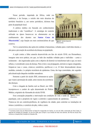 L e g i s l a ç ã o d o S U S C o m p l e t o e G r a t u i t o Página 12
www.romulopassos.com.br / www.questoesnasaude.com.br
Nesse período, importada da África, onde era
endêmica, e da Europa, a varíola não mais desertou do
território brasileiro e, em surtos periódicos, dizimou boa
parte da população local.
A prática médica era baseada em conhecimentos
tradicionais e não “cientíﬁcos”. A estratégia de controle
utilizada na época baseava-se no afastamento ou no
conﬁnamento dos doentes nas Santas Casas de
Misericórdia4
, cuja função era mais assistencialista do que
curativa.
Tal é a característica das ações de combate à hanseníase, voltadas para o indivíduo doente, e
não para a prevenção da ocorrência da doença na população.
A ação contra a febre amarela desenvolvida em ﬁns do século XVII, em Pernambuco,
inaugura uma nova prática, em que, ao lado das medidas voltadas para o indivíduo – como o
isolamento – são organizadas ações com o objetivo de destruir ou transformar tudo o que, no meio
urbano, é considerado causa da doença. Para evitar a sua propagação, aterram-se águas estagnadas,
limpam-se ruas e casas, criam-se cemitérios, puriﬁca-se o ar. O fator desencadeante dessas
medidas, contudo, é a própria ocorrência de epidemias. Estas, tão logo controladas, são seguidas
pela desativação daquelas medidas saneadoras.
Somente a partir do século XIX, estruturam-se ações
que visam à promoção da saúde, antes mesmo da ocorrência
das doenças.
Com a chegada da família real ao Brasil, em 1808,
incorporou-se o caráter de ação denominado de Polícia
Médica, originário da Alemanha do século XVIII.
Essa concepção propunha a intervenção nas condições de vida e saúde da
população, com o propósito de vigiar e controlar o aparecimento de epidemias.
Tratava-se de um controle-proﬁlaxia, de vigilância da cidade, para controlar as instalações de
minas e cemitérios, o comércio do pão, vinho e carne.
4
A primeira Santa Casa de Misericórdia no Brasil foi inaugurada em Santos, no ano de 1543, construída por Braz Cubas. A
segunda foi fundada em Salvador, no ano de 1549, para cumprir a sua missão de tratar dos doentes. No ﬁnal do século XVI,
construiu o Hospital São Cristóvão em Salvador-BA.
Figura 2 - Santas Casas de
Misericórdia.
Figura 3 - Teoria
Miasmática
sheise alves - 766.998.542-91
 