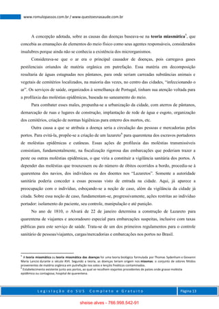 L e g i s l a ç ã o d o S U S C o m p l e t o e G r a t u i t o Página 13
www.romulopassos.com.br / www.questoesnasaude.com.br
A concepção adotada, sobre as causas das doenças baseava-se na teoria miasmática5
, que
concebia as emanações de elementos do meio físico como seus agentes responsáveis, considerados
insalubres porque ainda não se conhecia a existência dos microrganismos.
Considerava-se que o ar era o principal causador de doenças, pois carregava gases
pestilenciais oriundos de matéria orgânica em putrefação. Essa matéria em decomposição
resultaria de águas estagnadas nos pântanos, para onde seriam carreadas substâncias animais e
vegetais de cemitérios localizados, na maioria das vezes, no centro das cidades, “infeccionando o
ar”. Os serviços de saúde, organizados à semelhança de Portugal, tinham sua atenção voltada para
a proﬁlaxia das moléstias epidêmicas, baseada no saneamento do meio.
Para combater esses males, propunha-se a urbanização da cidade, com aterros de pântanos,
demarcação de ruas e lugares de construção, implantação de rede de água e esgoto, organização
dos cemitérios, criação de normas higiênicas para enterro dos mortos, etc.
Outra causa a que se atribuía a doença seria a circulação das pessoas e mercadorias pelos
portos. Para evitá-la, propõe-se a criação de um lazareto6
para quarentena dos escravos portadores
de moléstias epidêmicas e cutâneas. Essas ações de proﬁlaxia das moléstias transmissíveis
consistiam, fundamentalmente, na ﬁscalização rigorosa das embarcações que poderiam trazer a
peste ou outras moléstias epidêmicas, o que viria a constituir a vigilância sanitária dos portos. A
depender das moléstias que trouxessem ou do número de óbitos ocorridos a bordo, procedia-se à
quarentena dos navios, dos indivíduos ou dos doentes nos “Lazaretos”. Somente a autoridade
sanitária poderia conceder a essas pessoas visto de entrada na cidade. Aqui, já aparece a
preocupação com o indivíduo, esboçando-se a noção de caso, além da vigilância da cidade já
citada. Sobre essa noção de caso, fundamentam-se, progressivamente, ações restritas ao indivíduo
portador: isolamento do paciente, seu controle, manipulação e até punição.
No ano de 1810, o Alvará de 22 de janeiro determina a construção de Lazareto para
quarentena de viajantes e ancoradouro especial para embarcações suspeitas, inclusive com taxas
públicas para este serviço de saúde. Trata-se de um dos primeiros regulamentos para o controle
sanitário de pessoas/viajantes, cargas/mercadorias e embarcações nos portos no Brasil.
5
A teoria miasmática ou teoria miasmática das doenças foi uma teoria biológica formulada por Thomas Sydenham e Giovanni
María Lancisi durante o século XVII. Segundo a teoria, as doenças teriam origem nos miasmas: o conjunto de odores fétidos
provenientes de matéria orgânica em putrefação nos solos e lençóis freáticos contaminados.
6
Estabelecimento existente junto aos portos, ao qual se recolhem viajantes procedentes de países onde grasse moléstia
epidêmica ou contagiosa; hospital de quarentena.
sheise alves - 766.998.542-91
 