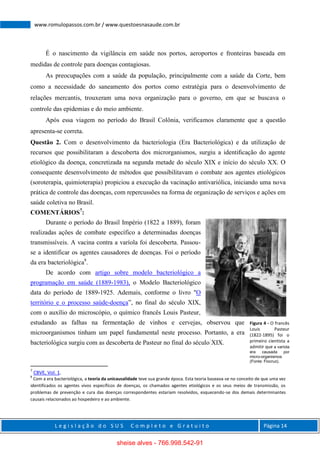L e g i s l a ç ã o d o S U S C o m p l e t o e G r a t u i t o Página 14
www.romulopassos.com.br / www.questoesnasaude.com.br
É o nascimento da vigilância em saúde nos portos, aeroportos e fronteiras baseada em
medidas de controle para doenças contagiosas.
As preocupações com a saúde da população, principalmente com a saúde da Corte, bem
como a necessidade do saneamento dos portos como estratégia para o desenvolvimento de
relações mercantis, trouxeram uma nova organização para o governo, em que se buscava o
controle das epidemias e do meio ambiente.
Após essa viagem no período do Brasil Colônia, verificamos claramente que a questão
apresenta-se correta.
Questão 2. Com o desenvolvimento da bacteriologia (Era Bacteriológica) e da utilização de
recursos que possibilitaram a descoberta dos microrganismos, surgiu a identiﬁcação do agente
etiológico da doença, concretizada na segunda metade do século XIX e início do século XX. O
consequente desenvolvimento de métodos que possibilitavam o combate aos agentes etiológicos
(soroterapia, quimioterapia) propiciou a execução da vacinação antivariólica, iniciando uma nova
prática de controle das doenças, com repercussões na forma de organização de serviços e ações em
saúde coletiva no Brasil.
COMENTÁRIOS7
:
Durante o período do Brasil Império (1822 a 1889), foram
realizadas ações de combate específico a determinadas doenças
transmissíveis. A vacina contra a varíola foi descoberta. Passou-
se a identificar os agentes causadores de doenças. Foi o período
da era bacteriológica8
.
De acordo com artigo sobre modelo bacteriológico a
programação em saúde (1889-1983), o Modelo Bacteriológico
data do período de 1889-1925. Ademais, conforme o livro "O
território e o processo saúde-doença”, no final do século XIX,
com o auxílio do microscópio, o químico francês Louis Pasteur,
estudando as falhas na fermentação de vinhos e cervejas, observou que
microorganismos tinham um papel fundamental neste processo. Portanto, a era
bacteriológica surgiu com as descoberta de Pasteur no final do século XIX.
7
CBVE, Vol. 1.
8
Com a era bacteriológica, a teoria da unicausalidade teve sua grande época. Esta teoria baseava-se no conceito de que uma vez
identificados os agentes vivos específicos de doenças, os chamados agentes etiológicos e os seus meios de transmissão, os
problemas de prevenção e cura das doenças correspondentes estariam resolvidos, esquecendo-se dos demais determinantes
causais relacionados ao hospedeiro e ao ambiente.
Figura 4 - O francês
Louis Pasteur
(1822-1895) foi o
primeiro cientista a
admitir que a varíola
era causada por
micro-organismos
(Fonte: Fiocruz).
sheise alves - 766.998.542-91
 