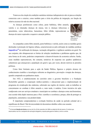 L e g i s l a ç ã o d o S U S C o m p l e t o e G r a t u i t o Página 16
www.romulopassos.com.br / www.questoesnasaude.com.br
Tratava-se da criação de condições sanitárias mínimas indispensáveis não só para as relações
comerciais com o exterior, como também para o êxito da política de imigração, em função da
relativa escassez de mão de obra nacional.
As doenças pestilenciais como cólera, peste bubônica, febre amarela,
varíola e as chamadas doenças de massa, isto é, doenças infecciosas e
parasitárias, como tuberculose, hanseníase, febre tifóide, representavam as
doenças de maior expressão a requerer a atenção pública.
As campanhas contra febre amarela, peste bubônica e varíola, assim como as medidas gerais
destinadas à promoção de higiene urbana, caracterizavam-se pela utilização de medidas jurídicas
impositivas10
de notiﬁcação de doenças, vacinação obrigatória e vigilância sanitária em geral. No
seu conjunto, não ultrapassavam os limites de soluções imediatistas a problemas agudos que, de
uma forma ou de outra, poderiam comprometer o desenvolvimento da economia cafeeira. Senão,
essas medidas representavam, tão somente, tentativas de respostas aos quadros epidêmicos
calamitosos que ameaçavam a população em geral e que, por vezes, davam motivos às pressões
políticas.
Como fator limitante para a ação da Saúde Pública, ﬁgurava o próprio alcance do
conhecimento cientíﬁco e tecnológico referente ao diagnóstico, prevenção e terapia das doenças,
quando comparado aos parâmetros atuais.
Em 1923, o estabelecimento de convênio entre o governo brasileiro e a Fundação
Rockefeller garantiu a cooperação médico-sanitária e educacional para a implementação de
programas de erradicação das endemias, sobretudo nas regiões do interior, onde os trabalhos se
concentraram no combate à febre amarela e, mais tarde, à malária. Como iniciativa de ação
coadjuvante com aos serviços estaduais e municipais no combate a doenças como ancilostomíase,
esse acordo tinha duplo interesse para o País: cientíﬁco e econômico, porque, além de proteger as
populações, aumentaria a sua produtividade.
É importante compreendermos a evolução histórica da saúde no período colonial até o
republicano do Brasil. Não há necessidade de decorarmos detalhes sobre esse assunto.
10
A chamada Revolta da Vacina ocorreu de 10 a 16 de novembro de 1904 na cidade do Rio de Janeiro. O motivo que
desencadeou isso foi a campanha de vacinação obrigatória, imposta pelo governo federal, contra a varíola.
Figura 5 - Doenças
Infecciosas e
Parasitárias
sheise alves - 766.998.542-91
 