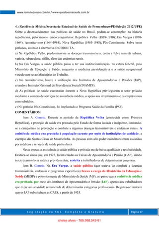 L e g i s l a ç ã o d o S U S C o m p l e t o e G r a t u i t o Página 17
www.romulopassos.com.br / www.questoesnasaude.com.br
4. (Residência Médica/Secretaria Estadual de Saúde do Pernambuco-PE/Seleção 2012/UPE)
Sobre o desenvolvimento das políticas de saúde no Brasil, podem-se contemplar, na história
republicana, pelo menos, cinco conjunturas: República Velha (1889-1930); Era Vargas (1930-
1964); Autoritarismo (1964-1984); Nova República (1985-1988); Pós-Constituinte. Sobre esses
períodos, assinale a alternativa INCORRETA.
a) Na República Velha, predominavam as doenças transmissíveis, como a febre amarela urbana,
varíola, tuberculose, sífilis, além das endemias rurais.
b) Na Era Vargas, a saúde pública passa a ter sua institucionalização, na esfera federal, pelo
Ministério da Educação e Saúde, enquanto a medicina previdenciária e a saúde ocupacional
vinculavam-se ao Ministério do Trabalho.
c) No Autoritarismo, houve a unificação dos Institutos de Aposentadorias e Pensões (IAP),
criando o Instituto Nacional de Previdência Social (INAMPS).
d) As políticas de saúde executadas durante a Nova República privilegiaram o setor privado
mediante a compra de serviços de assistência médica, o apoio aos investimentos e os empréstimos
com subsídios.
e) No período Pós-Constituinte, foi implantado o Programa Saúde da Família (PSF).
COMENTÁRIOS:
Item A. Correto. Durante o período da República Velha (conhecida como Primeira
República), a proteção da saúde era prestada pelo Estado de forma isolada e incipiente, limitando-
se a campanhas de prevenção e combate a algumas doenças transmissíveis e endemias rurais. A
assistência médica era prestada à população carente por meio de instituições de caridade, a
exemplo das Santas Casas de Misericórdia. As pessoas com alto poder econômico eram assistidas
por médicos e serviços de saúde particulares.
Nessa época, a assistência à saúde pública e privada era de baixa qualidade e resolutividade.
Destaca-se ainda que, em 1923, foram criadas as Caixas de Aposentadoria e Pensão (CAP), dando
início à assistência médica previdenciária, restrita a trabalhadores de determinadas empresas.
Item B. Correto. Na Era Vargas, a saúde pública (que tratava do combate a doenças
transmissíveis, endemias e programas específicos) ficava a cargo do Ministério da Educação e
Saúde (MESP) e posteriormente do Ministério da Saúde (MS), ao passo que a assistência médica
era prestada, por meio dos Institutos de Aposentadoria e Pensão (IAP), apenas aos trabalhadores
que exerciam atividade remunerada de determinadas categorias profissionais. Registra-se também
que os IAP substituíram as CAPS, a partir de 1933.
sheise alves - 766.998.542-91
 