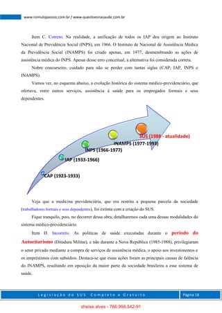 L e g i s l a ç ã o d o S U S C o m p l e t o e G r a t u i t o Página 18
www.romulopassos.com.br / www.questoesnasaude.com.br
Item C. Correto. Na realidade, a unificação de todos os IAP deu origem ao Instituto
Nacional de Previdência Social (INPS), em 1966. O Instituto de Nacional de Assistência Médica
da Previdência Social (INAMPS) foi criado apenas, em 1977, desmembrando as ações de
assistência médica do INPS. Apesar desse erro conceitual, a alternativa foi considerada correta.
Nobre concurseiro, cuidado para não se perder com tantas siglas (CAP, IAP, INPS e
INAMPS).
Vamos ver, no esquema abaixo, a evolução histórica do sistema médico-previdenciário, que
ofertava, entre outros serviços, assistência à saúde para os empregados formais e seus
dependentes.
Veja que a medicina previdenciária, que era restrita a pequena parcela da sociedade
(trabalhadores formais e seus dependentes), foi extinta com a criação do SUS.
Fique tranquilo, pois, no decorrer dessa obra, detalharemos cada uma dessas modalidades do
sistema médico-previdenciário.
Item D. Incorreto. As políticas de saúde executadas durante o período do
Autoritarismo (Ditadura Militar), e não durante a Nova República (1985-1988), privilegiaram
o setor privado mediante a compra de serviços de assistência médica, o apoio aos investimentos e
os empréstimos com subsídios. Destaca-se que essas ações foram as principais causas de falência
do INAMPS, resultando em oposição da maior parte da sociedade brasileira a esse sistema de
saúde.
CAP (1923-1933)
IAP (1933-1966)
INPS (1966-1977)
INAMPS (1977-1993)
SUS (1988 - atualidade)
sheise alves - 766.998.542-91
 