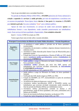 L e g i s l a ç ã o d o S U S C o m p l e t o e G r a t u i t o Página 19
www.romulopassos.com.br / www.questoesnasaude.com.br
Veja só que atrocidade com a sociedade brasileira:
No período da Ditadura Militar (1964-1985), o INAMPS patrocinou de forma substancial a
criação e expansão dos serviços de saúde privados, por meio de empréstimos e convênios com
os recursos da população. Nessa época, houve desvios de boa parte dos recursos do INAMPS
para iniciativa privada. Era uma verdadeira “festa” com o dinheiro público.
Apesar de todo esse investimento, os serviços de saúde eram prestados apenas aos
trabalhadores formais e seus dependentes, sendo estendido posteriormente aos trabalhadores
rurais. Eram serviços de baixa qualidade e fragmentados. Um verdadeiro absurdo!
Item E. Correto. O PSF foi criado em 1994.
Vamos agora fazer uma revisão sobre o assunto abordado.
Principais Características da História da Saúde Pública Brasileira – Período Republicano
República
Velha (1889-
1930)
 A assistência à saúde pública e privada era de baixa qualidade e
resolutividade;
 Campanhas de prevenção e combate a algumas doenças transmissíveis e
endemias rurais;
 Assistência à saúde oferecida pelas Santas Casas de Misericórdia para a
população carente;
 Criação das Caixas de Aposentadorias e Pensões (CAP), em 1923, dando
início à assistência médica previdenciária, restrita a trabalhadores de
determinadas EMPRESAS.
Era Vargas
(1930-1964)
 Saúde pública a cargo do Ministério da Saúde e Educação (MESP), de
baixa qualidade e limitada;
 Assistência médica prestada, por meio dos IAP, apenas aos
trabalhadores que exerciam atividade remunerada, de determinadas
CATEGORIAS profissionais;
 Os IAP substituíram as CAP, a partir de 1933.
Autoritarismo
(1964-1985)
 Saúde pública a cargo do Ministério da Saúde, de baixa qualidade e
limitada;
 Unificação dos IAP, dando origem ao INPS, em 1966;
 Criação do INAMPS, em 1977, desmembrando as ações de assistência
médica do INPS;
 As políticas de saúde privilegiavam o setor privado;
 Assistência médica previdenciária (INPS e INAMPS) restrita aos
trabalhadores que exerciam atividade remunerada, sendo estendida no
final do período da Ditadura Militar aos trabalhadores rurais;
 Assistência médica previdenciária centrada na doença e em
procedimentos, sendo de baixa qualidade e alto custo, culminando com a
falência do INAMPS;
 Início do movimento da Reforma Sanitária, na década de 1970;
 Criação das Ações Integradas de Saúde (AIS), em 1983.
sheise alves - 766.998.542-91
 