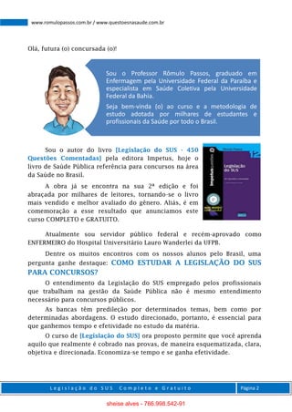 L e g i s l a ç ã o d o S U S C o m p l e t o e G r a t u i t o Página 2
www.romulopassos.com.br / www.questoesnasaude.com.br
Olá, futura (o) concursada (o)!
Sou o autor do livro [Legislação do SUS - 450
Questões Comentadas] pela editora Impetus, hoje o
livro de Saúde Pública referência para concursos na área
da Saúde no Brasil.
A obra já se encontra na sua 2ª edição e foi
abraçada por milhares de leitores, tornando-se o livro
mais vendido e melhor avaliado do gênero. Aliás, é em
comemoração a esse resultado que anunciamos este
curso COMPLETO e GRATUITO.
Atualmente sou servidor público federal e recém-aprovado como
ENFERMEIRO do Hospital Universitário Lauro Wanderlei da UFPB.
Dentre os muitos encontros com os nossos alunos pelo Brasil, uma
pergunta ganhe destaque: COMO ESTUDAR A LEGISLAÇÃO DO SUS
PARA CONCURSOS?
O entendimento da Legislação do SUS empregado pelos profissionais
que trabalham na gestão da Saúde Pública não é mesmo entendimento
necessário para concursos públicos.
As bancas têm predileção por determinados temas, bem como por
determinadas abordagens. O estudo direcionado, portanto, é essencial para
que ganhemos tempo e efetividade no estudo da matéria.
O curso de [Legislação do SUS] ora proposto permite que você aprenda
aquilo que realmente é cobrado nas provas, de maneira esquematizada, clara,
objetiva e direcionada. Economiza-se tempo e se ganha efetividade.
Sou o Professor Rômulo Passos, graduado em
Enfermagem pela Universidade Federal da Paraíba e
especialista em Saúde Coletiva pela Universidade
Federal da Bahia.
Seja bem-vinda (o) ao curso e a metodologia de
estudo adotada por milhares de estudantes e
profissionais da Saúde por todo o Brasil.
sheise alves - 766.998.542-91
 
