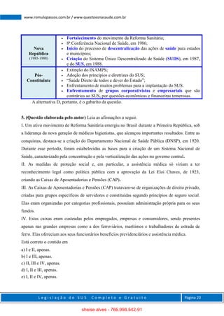 L e g i s l a ç ã o d o S U S C o m p l e t o e G r a t u i t o Página 20
www.romulopassos.com.br / www.questoesnasaude.com.br
Nova
República
(1985-1988)
 Fortalecimento do movimento da Reforma Sanitária;
 8ª Conferência Nacional de Saúde, em 1986;
 Início do processo de descentralização das ações de saúde para estados
e municípios;
 Criação do Sistema Único Descentralizado de Saúde (SUDS), em 1987,
e do SUS, em 1988.
Pós-
Constituinte
 Extinção do INAMPS;
 Adoção dos princípios e diretrizes do SUS;
 “Saúde Direto de todos e dever do Estado”;
 Enfrentamento de muitos problemas para a implantação do SUS.
 Enfrentamento de grupos corporativistas e empresariais que são
contrários ao SUS, por questões econômicas e financeiras temerosas.
A alternativa D, portanto, é o gabarito da questão.
5. (Questão elaborada pelo autor) Leia as afirmações a seguir.
I. Um ativo movimento de Reforma Sanitária emergiu no Brasil durante a Primeira República, sob
a liderança da nova geração de médicos higienistas, que alcançou importantes resultados. Entre as
conquistas, destaca-se a criação do Departamento Nacional de Saúde Pública (DNSP), em 1920.
Durante esse período, foram estabelecidas as bases para a criação de um Sistema Nacional de
Saúde, caracterizado pela concentração e pela verticalização das ações no governo central.
II. As medidas de proteção social e, em particular, a assistência médica só viriam a ter
reconhecimento legal como política pública com a aprovação da Lei Eloi Chaves, de 1923,
criando as Caixas de Aposentadorias e Pensões (CAP).
III. As Caixas de Aposentadorias e Pensões (CAP) tratavam-se de organizações de direito privado,
criadas para grupos específicos de servidores e constituídas segundo princípios de seguro social.
Elas eram organizadas por categorias profissionais, possuíam administração própria para os seus
fundos.
IV. Estas caixas eram custeadas pelos empregados, empresas e consumidores, sendo presentes
apenas nas grandes empresas como a dos ferroviários, marítimos e trabalhadores de estrada de
ferro. Elas ofereciam aos seus funcionários benefícios previdenciários e assistência médica.
Está correto o contido em
a) I e II, apenas.
b) I e III, apenas.
c) II, III e IV, apenas.
d) I, II e III, apenas.
e) I, II e IV, apenas.
sheise alves - 766.998.542-91
 