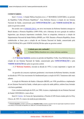L e g i s l a ç ã o d o S U S C o m p l e t o e G r a t u i t o Página 21
www.romulopassos.com.br / www.questoesnasaude.com.br
COMENTÁRIOS:
Item I. Correto. A Saúde Pública brasileira teve a 1ª REFORMA SANITÁRIA, no período
da República Velha (Primeira República)11
. Essa Reforma buscou a criação de um Sistema
Nacional de Saúde, caracterizado pela CONCENTRAÇÃO e pela VERTICALIZAÇÃO das
ações no governo central.
De acordo com o CONASS (2011), um ativo movimento de Reforma Sanitária emergiu no
Brasil durante a Primeira República (1889-1930), sob a liderança da nova geração de médicos
higienistas, que alcançou importantes resultados. Entre as conquistas, destaca-se a criação do
Departamento Nacional de Saúde Pública (DNSP), em 1920. Durante a Primeira República, foram
estabelecidas as bases para a criação de um Sistema Nacional de Saúde, caracterizado pela
CONCENTRAÇÃO e pela VERTICALIZAÇÃO das ações no governo central.
Cuidado para não confundir!
A Saúde Pública brasileira teve a duas reformas sanitárias.
- A 1ª Reforma Sanitária ocorreu no período da República Velha. Essa Reforma buscou a
criação de um Sistema Nacional de Saúde, caracterizado pela CONCENTRAÇÃO e pela
VERTICALIZAÇÃO das ações no governo central.
- A 2ª Reforma Sanitária, iniciada na década de 1970, é a mais importante e vigente até
hoje.
As questões de concurso exploram geralmente o movimento da Reforma Sanitária, iniciado
na década de 1970. Esse movimento foi fundamental para a criação do SUS. Trataremos dele mais
adiante.
A criação do Ministério da Saúde e Educação (MESP), em 1930, possibilitou a implantação
de um Sistema Nacional de Saúde, voltado para as ações de saúde pública, embora fosse limitado
e de baixa qualidade.
Com a institucionalização do SUS, em 1988, tivemos a implantação de um Sistema Nacional
de Saúde UNIVERSAL e mais eficaz.
Item II. Correto. As Caixas de Aposentadorias e Pensões (CAP) foram criadas pela Lei Eloy
Chaves, de 1923. É o marco da medicina previdenciária.
11
A Primeira República, também conhecida como República Velha, constitui a primeira fase da organização republicana nacional
e vai desde a Proclamação da República em 1889 até a chamada Revolução de 1930.
sheise alves - 766.998.542-91
 