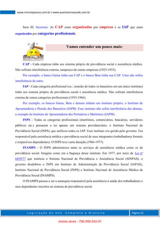 L e g i s l a ç ã o d o S U S C o m p l e t o e G r a t u i t o Página 22
www.romulopassos.com.br / www.questoesnasaude.com.br
Item III. Incorreto. As CAP eram organizadas por empresa e os IAP que eram
organizados por categorias profissionais.
Vamos entender um pouco mais:
CAP - Cada empresa tinha seu sistema próprio de previdência social e assistência médica.
Não sofriam interferência externa, tampouco de outras empresas (1923-1933).
Por exemplo, o banco Gama tinha sua CAP e o banco Beta tinha sua CAP. Uma não sofria
interferência da outra.
IAP - Cada categoria profissional (ex.: reunião de todos os bancários em um único instituto)
tinha seu sistema próprio de previdência social e assistência médica. Não sofriam interferência
externa de outras categorias profissionais (1933-1966).
Por exemplo, os bancos Gama, Beta e demais tinham um instituto próprio, o Instituto de
Aposentadoria e Pensão dos Bancários (IAPB). Esse instituto não sofria interferência dos demais,
a exemplo do Instituto de Aposentadoria dos Portuários e Marítimos (IAPM).
INPS - Todas as categorias profissionais (marítimos, comerciários, bancários, servidores
públicos etc.) passaram a ter apenas um sistema previdenciário, o Instituto Nacional de
Previdência Social (INPS), que unificou todos os IAP. Esse instituto era gerido pelo governo. Era
responsável pela assistência médica e previdência social de seus integrantes (trabalhadores formais
e respectivos dependentes). O INPS teve curta duração (1966-1977).
INAMPS - O INPS administrava tanto os serviços de assistência médica como os de
previdência social. Imagine como era a bagunça desse instituto. Em 1977, por meio da Lei nº
6439/77 que instituiu o Sistema Nacional de Previdência e Assistência Social (SINPAS), o
governo desdobrou o INPS em Instituto de Administração da Previdência Social (IAPAS),
Instituto Nacional de Previdência Social (INPS) e Instituto Nacional de Assistência Médica da
Previdência Social (INAMPS).
O INAMPS passou a ser a autarquia responsável pela assistência à saúde dos trabalhadores e
seus dependentes inscritos no sistema de previdência social.
sheise alves - 766.998.542-91
 