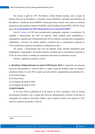L e g i s l a ç ã o d o S U S C o m p l e t o e G r a t u i t o Página 23
www.romulopassos.com.br / www.questoesnasaude.com.br
Em resumo, a partir de 1977, Previdência e Saúde ficaram reunidas, com a criação do
Sistema Nacional de Previdência e Assistência Social (SINPAS), controlado pelo Ministério da
Previdência e Assistência Social (MPAS). Faziam parte desse sistema, entre outros, os institutos
responsáveis pela assistência médica (INAMPS) e pela Previdência Social (INPS e IAPAS). Nessa
época, só os contribuintes do INPS tinham direito aos serviços do INAMPS12
.
Item IV. Correto. As CAP eram custeadas pelos empregados, empresas e consumidores. Na
realidade o financiamento das CAP era bipartite, sendo realizado pelos trabalhadores e
empregadores; enquanto que o financiamento dos IAP era tripartite, realizado pelos empregadores,
trabalhadores e Governo. No entanto, podemos considerar que os consumidores custeavam as
CAP à medida que compravam mercadorias ou adquiriam serviços.
Em síntese, o financiamento das CAP era bipartite, sendo realizado diretamente pelos
trabalhadores e empregadores. No entanto, podemos considerar que os consumidores custeavam as
CAPS, de forma indireta, à medida que compravam mercadorias ou adquiriam serviços.
Portanto, o gabarito da questão é a letra E.
6. (Residência Multiprofissional em Saúde-UFRN/Seleção 2013) O surgimento das primeiras
Caixas de Aposentadorias e ensões (CAPs) é o marco inicial da atividade estatal em relação à
assistência médica. A Lei de 1923, na qual o governo instituiu e regulamentou tais entidades, foi a
a) Lei Carlos Chagas.
b) Lei Eloy Chaves.
c) Lei Orgânica da Saúde nº 8080.
d) Lei Orgânica da Saúde nº 8142.
COMENTÁRIOS:
A Lei Eloy Chaves, publicada em 24 de janeiro de 1923, consolidou a base do sistema
previdenciário brasileiro, com a criação das Caixas de Aposentadorias e Pensões (CAP) para os
empregados das empresas ferroviárias. Depois, outras empresas criaram suas respectivas CAP.
Dito isto, o gabarito da questão é a letra B.
12
MPS
sheise alves - 766.998.542-91
 