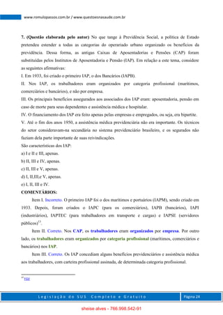 L e g i s l a ç ã o d o S U S C o m p l e t o e G r a t u i t o Página 24
www.romulopassos.com.br / www.questoesnasaude.com.br
7. (Questão elaborada pelo autor) No que tange à Previdência Social, a política de Estado
pretendeu estender a todas as categorias do operariado urbano organizado os benefícios da
previdência. Dessa forma, as antigas Caixas de Aposentadorias e Pensões (CAP) foram
substituídas pelos Institutos de Aposentadoria e Pensão (IAP). Em relação a este tema, considere
as seguintes afirmativas:
I. Em 1933, foi criado o primeiro IAP, o dos Bancários (IAPB).
II. Nos IAP, os trabalhadores eram organizados por categoria profissional (marítimos,
comerciários e bancários), e não por empresa.
III. Os principais benefícios assegurados aos associados dos IAP eram: aposentadoria, pensão em
caso de morte para seus dependentes e assistência médica e hospitalar.
IV. O financiamento dos IAP era feito apenas pelas empresas e empregados, ou seja, era bipartite.
V. Até o fim dos anos 1950, a assistência médica previdenciária não era importante. Os técnicos
do setor consideravam-na secundária no sistema previdenciário brasileiro, e os segurados não
faziam dela parte importante de suas reivindicações.
São características dos IAP:
a) I e II e III, apenas.
b) II, III e IV, apenas.
c) II, III e V, apenas.
d) I, II,III,e V, apenas.
e) I, II, III e IV.
COMENTÁRIOS:
Item I. Incorreto. O primeiro IAP foi o dos marítimos e portuários (IAPM), sendo criado em
1933. Depois, foram criados o IAPC (para os comerciários), IAPB (bancários), IAPI
(industriários), IAPTEC (para trabalhadores em transporte e cargas) e IAPSE (servidores
públicos)13
.
Item II. Correto. Nos CAP, os trabalhadores eram organizados por empresa. Por outro
lado, os trabalhadores eram organizados por categoria profissional (marítimos, comerciários e
bancários) nos IAP.
Item III. Correto. Os IAP concediam alguns benefícios previdenciários e assistência médica
aos trabalhadores, com carteira profissional assinada, de determinada categoria profissional.
13
FGV
sheise alves - 766.998.542-91
 