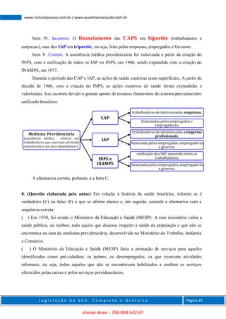 L e g i s l a ç ã o d o S U S C o m p l e t o e G r a t u i t o Página 25
www.romulopassos.com.br / www.questoesnasaude.com.br
Item IV. Incorreto. O financiamento das CAPS era bipartite (trabalhadores e
empresas), mas dos IAP era tripartite, ou seja, feito pelas empresas, empregados e Governo.
Item V. Correto. A assistência médica previdenciária foi valorizada a partir da criação do
INPS, com a unificação de todos os IAP no INPS, em 1966, sendo expandida com a criação do
INAMPS, em 1977.
Durante o período das CAP e IAP, as ações de saúde curativas eram superficiais. A partir da
década de 1960, com a criação do INPS, as ações curativas de saúde foram expandidas e
valorizadas. Isso ocorreu devido o grande aporte de recursos financeiros do sistema previdenciário
unificado brasileiro.
A alternativa correta, portanto, é a letra C.
8. (Questão elaborada pelo autor) Em relação à história da saúde brasileira, informe se é
verdadeiro (V) ou falso (F) o que se afirma abaixo e, em seguida, assinale a alternativa com a
sequência correta:
( ) Em 1930, foi criado o Ministério da Educação e Saúde (MESP). A esse ministério cabia a
saúde pública, ou melhor, tudo aquilo que dissesse respeito à saúde da população e que não se
encontrava na área da medicina previdenciária, desenvolvida no Ministério do Trabalho, Indústria
e Comércio.
( ) O Ministério da Educação e Saúde (MESP) fazia a prestação de serviços para aqueles
identificados como pré-cidadãos: os pobres, os desempregados, os que exerciam atividades
informais, ou seja, todos aqueles que não se encontravam habilitados a usufruir os serviços
oferecidos pelas caixas e pelos serviços previdenciários.
Medicina Previdenciária
(assistência médica restrita aos
trabalhadores que exerciam atividade
remunerada e aos seus dependentes)
CAP
trabalhadores de determinadas empresas;
financiadas pelos empregados e
empregadores.
IAP
trabalhadores de determinadas categorias
profissionais;
financiada pelos empregados, empregadores
e governo.
INPS e
INAMPS
unificação dos IAP, reunindo todos os
trabalhadores;
financiada pelos empregados, empregadores
e governo.
sheise alves - 766.998.542-91
 