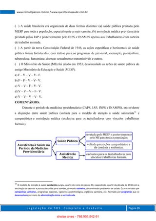 L e g i s l a ç ã o d o S U S C o m p l e t o e G r a t u i t o Página 26
www.romulopassos.com.br / www.questoesnasaude.com.br
( ) A saúde brasileira era organizada de duas formas distintas: (a) saúde pública prestada pelo
MESP para toda a população, especialmente a mais carente; (b) assistência médica previdenciária
prestada pelos IAP e posteriormente pelo INPS e INAMPS apenas aos trabalhadores com carteira
de trabalho assinada.
( ) A partir da nova Constituição Federal de 1946, as ações específicas e horizontais de saúde
pública foram fortalecidas, com ênfase para os programas de pré-natal, vacinação, puericultura,
tuberculose, hanseníase, doenças sexualmente transmissíveis e outros.
( ) O Ministério da Saúde (MS) foi criado em 1953, desvinculado as ações de saúde pública do
antigo Ministério da Educação e Saúde (MESP).
a) F – V – V – V– F.
b) F – F – V – V– V.
c) V – V – F – V– V.
d) V – V – V – F– V.
e) V – V – V – V– V.
COMENTÁRIOS:
Durante o período da medicina previdenciária (CAPS, IAP, INPS e INAMPS), era evidente
a disjunção entre saúde pública (voltada para o modelo de atenção à saúde sanitarista14
e
campanhista) e assistência médica (exclusiva para os trabalhadores com vínculos trabalhistas
formais).
14
O modelo de atenção à saúde sanitarista surgiu a partir do início do século XX, expandindo a partir da década de 1930 com a
instalação de centros e postos de saúde para atender, de modo rotineiro, determinados problemas de saúde. É caracterizado por
campanhas sanitárias, programas especiais, vigilância epidemiológica, vigilância sanitária, etc. Formado por programas que se
desenvolvem por meio de administração única e verticalizada.
Assistência à Saúde no
Período da Medicina
Previdenciária
Saúde Pública
prestada pelo MESP e posteriormente
pelo MS para toda a população;
voltada para ações campanhistas e
de combate a endemias.
Assistência
Médica
exclusiva para os trabalhadores com
vínculos trabalhistas formais.
sheise alves - 766.998.542-91
 