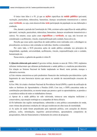 L e g i s l a ç ã o d o S U S C o m p l e t o e G r a t u i t o Página 27
www.romulopassos.com.br / www.questoesnasaude.com.br
O único item falso é o IV, já que as ações específicas de saúde pública (pré-natal,
vacinação, puericultura, tuberculose, hanseníase, doenças sexualmente transmissíveis e outros)
eram verticais, ou seja, eram desenvolvidas sem participação da população na sua elaboração e
condução.
Ora, durante o período da Constituição de 1946, existiam ações específicas de saúde pública
(pré-natal, vacinação, puericultura, tuberculose, hanseníase, doenças sexualmente transmissíveis e
outros). No entanto, essas ações eram específicas e verticais, ou seja, não levavam em
consideração o acolhimento, vínculo, responsabilização pelo cuidado, busca ativa etc.
Perceba que essas ações específicas de saúde pública eram realizadas com a abordagem no
procedimento, na técnica e não centradas no individuo, família e comunidade.
Por outro lado, o SUS preconiza ações de saúde pública centradas nos princípios da
integralidade, equidade, universalidade, acolhimento, vínculo, responsabilização com o cuidado,
humanização etc.
Nessa esteira, o gabarito da questão é a letra D.
9. (Questão elaborada pelo autor) O governo militar, durante os anos de 1964 a 1985, implantou
reformas institucionais que afetaram profundamente a saúde pública e a medicina previdenciária.
Em relação ao Sistema Nacional de Saúde implantado no Brasil, neste período, marque a
alternativa incorreta.
a) Este sistema caracterizou-se pelo predomínio financeiro das instituições previdenciárias e pela
hegemonia de uma burocracia técnica que atuava no sentido da mercantilização crescente da
saúde.
b) Em 1966, foi criado o Instituto Nacional de Previdência Social (INPS), a partir da unificação de
todos os Institutos de Aposentadoria e Pensões (IAP). Com isso, o INPS concentrou todas as
contribuições previdenciárias, ao mesmo tempo que passou a gerir as aposentadorias, as pensões e
a assistência médica de todos os trabalhadores formais.
c) Apesar de a saúde pública ter sido valorizada, tornou-se uma máquina ineficiente e
conservadora, cuja atuação restringia-se a campanhas de baixa eficácia.
d) Os habitantes das regiões metropolitanas, submetidos a uma política concentradora de renda,
eram vítimas das péssimas condições de vida que resultavam em altas taxas de mortalidade.
e) As ações de saúde foram prejudicadas pela repressão política, com cassações de direitos
políticos, exílio, intimidações, inquéritos policial-militares, aposentadoria compulsória de
pesquisadores, falta de financiamento e fechamento de centros de pesquisas.
sheise alves - 766.998.542-91
 