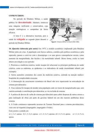 L e g i s l a ç ã o d o S U S C o m p l e t o e G r a t u i t o Página 28
www.romulopassos.com.br / www.questoesnasaude.com.br
COMENTÁRIOS:
No período da Ditadura Militar, a saúde
pública foi desvalorizada. Ademais, tornou-se
uma máquina ineficiente e conservadora, cuja
atuação restringia-se a campanhas de baixa
eficácia.
A letra C é a alternativa incorreta, pois a
saúde foi relegada ao segundo plano durante o
período da Ditadura Militar.
10. (Questão elaborada pelo autor) Em 1975, o modelo econômico implantado pela Ditadura
Militar entra em crise. A população com baixos salários, contidos pela política econômica e pela
repressão, passou a conviver com o desemprego e as suas graves consequências sociais, como
aumento da marginalidade, das favelas e da mortalidade infantil. Dessa forma, avalie os itens
abaixo em relação a esse período:
1. Priorizava a medicina curativa, sendo incapaz de solucionar os principais problemas de saúde
coletiva, como as endemias, as epidemias e os indicadores de saúde (mortalidade infantil, por
exemplo).
2. Gerou aumentos constantes dos custos da medicina curativa, centrada na atenção médico-
hospitalar de complexidade crescente.
3. A diminuição do crescimento econômico do Brasil não teve repercussão na arrecadação do
sistema previdenciário.
4. Esse sistema foi incapaz de atender uma população cada vez maior de marginalizados que, sem
carteira assinada e contribuição previdenciária, se via excluída do sistema.
5. A prática de desvios de verba do sistema previdenciário para cobrir despesas de outros setores e
para realização de obras por parte do governo federal era um dos maiores problemas desse
sistema.
6. A União continuava repassando recursos do Tesouro Nacional para o sistema previdenciário,
visto este ser tripartite (empregador, empregado e União).
Está correto o contido em
a) 1, 2 e 3, apenas. b) 1, 3, 4 e 6, apenas. c) 1, 2, 4 e 5, apeenas. d) 2, 4, 5 e 6, apenas. e) 1, 2, 4, 5 e 6,
apenas.
Figura 6 - Ditadura Militar no Brasil (1964-1985).
sheise alves - 766.998.542-91
 