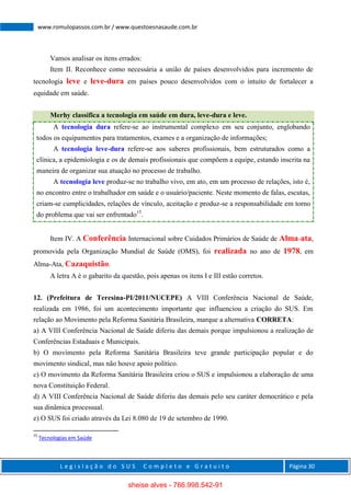 L e g i s l a ç ã o d o S U S C o m p l e t o e G r a t u i t o Página 30
www.romulopassos.com.br / www.questoesnasaude.com.br
Vamos analisar os itens errados:
Item II. Reconhece como necessária a união de países desenvolvidos para incremento de
tecnologia leve e leve-dura em países pouco desenvolvidos com o intuito de fortalecer a
equidade em saúde.
Merhy classifica a tecnologia em saúde em dura, leve-dura e leve.
A tecnologia dura refere-se ao instrumental complexo em seu conjunto, englobando
todos os equipamentos para tratamentos, exames e a organização de informações;
A tecnologia leve-dura refere-se aos saberes profissionais, bem estruturados como a
clínica, a epidemiologia e os de demais profissionais que compõem a equipe, estando inscrita na
maneira de organizar sua atuação no processo de trabalho.
A tecnologia leve produz-se no trabalho vivo, em ato, em um processo de relações, isto é,
no encontro entre o trabalhador em saúde e o usuário/paciente. Neste momento de falas, escutas,
criam-se cumplicidades, relações de vínculo, aceitação e produz-se a responsabilidade em torno
do problema que vai ser enfrentado15
.
Item IV. A Conferência Internacional sobre Cuidados Primários de Saúde de Alma-ata,
promovida pela Organização Mundial de Saúde (OMS), foi realizada no ano de 1978, em
Alma-Ata, Cazaquistão.
A letra A é o gabarito da questão, pois apenas os itens I e III estão corretos.
12. (Prefeitura de Teresina-PI/2011/NUCEPE) A VIII Conferência Nacional de Saúde,
realizada em 1986, foi um acontecimento importante que influenciou a criação do SUS. Em
relação ao Movimento pela Reforma Sanitária Brasileira, marque a alternativa CORRETA:
a) A VIII Conferência Nacional de Saúde diferiu das demais porque impulsionou a realização de
Conferências Estaduais e Municipais.
b) O movimento pela Reforma Sanitária Brasileira teve grande participação popular e do
movimento sindical, mas não houve apoio político.
c) O movimento da Reforma Sanitária Brasileira criou o SUS e impulsionou a elaboração de uma
nova Constituição Federal.
d) A VIII Conferência Nacional de Saúde diferiu das demais pelo seu caráter democrático e pela
sua dinâmica processual.
e) O SUS foi criado através da Lei 8.080 de 19 de setembro de 1990.
15
Tecnologias em Saúde
sheise alves - 766.998.542-91
 
