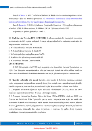 L e g i s l a ç ã o d o S U S C o m p l e t o e G r a t u i t o Página 32
www.romulopassos.com.br / www.questoesnasaude.com.br
Item D. Correto. A VIII Conferência Nacional de Saúde diferiu das demais pelo seu caráter
democrático e pela sua dinâmica processual. As conferências nacionais de saúde anteriores eram
cartoriais e burocráticas. Não havia participação da população nas decisões.
Item E. Incorreto. O SUS foi criado pela Constituição Federal de 1998, sendo regulamentado
pelas Leis 8.080, de 19 de setembro de 1990 e 8.142, de 28 de dezembro de 1990.
O gabarito da questão, portanto, é a letra D.
13. (Prefeitura de Teresina-PI/2011/NUCEPE) A reforma sanitária foi o principal movimento
na construção do SUS vigente no Brasil. O marco referencial definitivo na institucionalização das
propostas desse movimento foi:
a) A VIII Conferência Nacional de Saúde/86.
b) A IX Conferência Nacional de Saúde/93.
c) A Conferência Internacional de Alma Ata/78.
d) A política das ações integradas de saúde/80.
e) A Assembleia Nacional Constituinte/88.
COMENTÁRIOS:
O SUS foi instituído pela CF/88, após aprovação pela Assembleia Nacional Constituinte, em
1988. Esse fato pode ser considerado o principal marco da história da saúde pública brasileira,
sendo fruto do movimento da Reforma Sanitária. Por isso, o gabarito da questão é a assertiva E.
14. (Questão elaborada pelo autor) Durante o movimento da Reforma Sanitária, ocorreram
várias propostas de implantação de uma rede de serviços voltada para a atenção primária à saúde,
com hierarquização, descentralização e universalização. Neste sentido, avalie os itens abaixo:
1. O Programa de Interiorização das Ações de Saúde e Saneamento (PIASS), criado em 1976,
objetivava a extensão dos serviços de saúde à população carente.
2. O Programa Nacional de Serviços Básicos de Saúde (PREV-SAÚDE), criado em 1980, pelo
Governo do Presidente João Figueiredo, previa maior integração das ações de saúde dos
Ministérios da Saúde e da Previdência Social. Propôs diretrizes que reforçavam a atenção primária
da saúde, participação popular, regionalização e hierarquização dos serviços de saúde, referência e
contrarreferência, integração das ações preventivas e curativas. As ações desse programa
beneficiaram boa parte dos municípios brasileiros.
sheise alves - 766.998.542-91
 