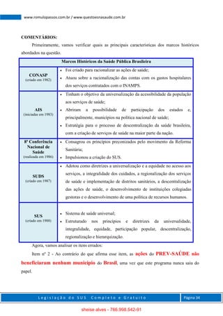 L e g i s l a ç ã o d o S U S C o m p l e t o e G r a t u i t o Página 34
www.romulopassos.com.br / www.questoesnasaude.com.br
COMENTÁRIOS:
Primeiramente, vamos verificar quais as principais características dos marcos históricos
abordados na questão.
Marcos Históricos da Saúde Pública Brasileira
CONASP
(criado em 1982)
 Foi criado para racionalizar as ações de saúde;
 Atuou sobre a racionalização das contas com os gastos hospitalares
dos serviços contratados com o INAMPS.
AIS
(iniciadas em 1983)
 Tinham o objetivo da universalização da acessibilidade da população
aos serviços de saúde;
 Abriram a possibilidade de participação dos estados e,
principalmente, municípios na política nacional de saúde;
 Estratégia para o processo de descentralização da saúde brasileira,
com a criação de serviços de saúde na maior parte da nação.
8ª Conferência
Nacional de
Saúde
(realizada em 1986)
 Consagrou os princípios preconizados pelo movimento da Reforma
Sanitária;
 Impulsionou a criação do SUS.
SUDS
(criado em 1987)
 Adotou como diretrizes a universalização e a equidade no acesso aos
serviços, a integralidade dos cuidados, a regionalização dos serviços
de saúde e implementação de distritos sanitários, a descentralização
das ações de saúde, o desenvolvimento de instituições colegiadas
gestoras e o desenvolvimento de uma política de recursos humanos.
SUS
(criado em 1988)
 Sistema de saúde universal;
 Estruturado nos princípios e diretrizes da universalidade,
integralidade, equidade, participação popular, descentralização,
regionalização e hierarquização.
Agora, vamos analisar os itens errados:
Item nº 2 - Ao contrário do que afirma esse item, as ações do PREV-SAÚDE não
beneficiaram nenhum município do Brasil, uma vez que este programa nunca saiu do
papel.
sheise alves - 766.998.542-91
 