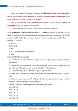 L e g i s l a ç ã o d o S U S C o m p l e t o e G r a t u i t o Página 35
www.romulopassos.com.br / www.questoesnasaude.com.br
Item nº 4 - Apesar dos problemas enfrentados, as AIS constituíram uma estratégia de
extrema importância para o processo de descentralização da saúde brasileira, com a
criação de serviços de saúde na maior parte da nação.
Item nº 6 - O SUDS foi um sistema que antecedeu a criação do SUS, a partir da
consolidação das AIS, e não de sua superação.
O gabarito da questão é a letra D, ao passo que três itens estão incorretos.
15. (Prefeitura de Presidente Dutra-MA/2012/LUDUS) Com relação ao Sistema Único de
Saúde (SUS) e seus princípios, foram muitos os passos percorridos antes de chegarmos ao nível de
evolução do SUS atual. Sobre este assunto relacione a primeira coluna com a segunda coluna.
POLÍTICAS (coluna 1)
1. SUDS
2. CONASP
3. AIS
4. VIII Conferência Nacional de Saúde
5. SUS
CARACTERÍSTICAS (coluna 2)
( ) Ampla discussão sobre os rumos do sistema de saúde e sugeriu propostas para a Assembleia
Constituinte.
( ) Convênios com municípios e Estados, permitindo pela primeira vez o uso de recursos da
previdência para financiar serviços de saúde oferecidos a toda população;
( ) Descentralização do INAMPS e forte apoio dos governadores.
( ) Deu início a programação das atividades de assistência no âmbito do INAMPS e criou a
AIH
( ) Conjunto de ações e serviços de saúde que são oferecidos gratuitamente sem que o usuário
tenha que comprovar qualquer contribuição prévia.
Marque a alternativa que trás a sequência correta da segunda coluna:
a) 4, 1, 3, 2, 5
b) 4, 3, 1, 2, 5
c) 3, 4, 1, 2, 5
d) 1, 3, 5, 4, 2
e) 4, 5, 3, 1, 2
sheise alves - 766.998.542-91
 
