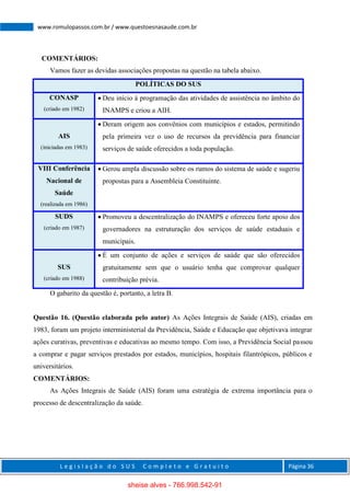 L e g i s l a ç ã o d o S U S C o m p l e t o e G r a t u i t o Página 36
www.romulopassos.com.br / www.questoesnasaude.com.br
COMENTÁRIOS:
Vamos fazer as devidas associações propostas na questão na tabela abaixo.
POLÍTICAS DO SUS
CONASP
(criado em 1982)
 Deu início à programação das atividades de assistência no âmbito do
INAMPS e criou a AIH.
AIS
(iniciadas em 1983)
 Deram origem aos convênios com municípios e estados, permitindo
pela primeira vez o uso de recursos da previdência para financiar
serviços de saúde oferecidos a toda população.
VIII Conferência
Nacional de
Saúde
(realizada em 1986)
 Gerou ampla discussão sobre os rumos do sistema de saúde e sugeriu
propostas para a Assembleia Constituinte.
SUDS
(criado em 1987)
 Promoveu a descentralização do INAMPS e ofereceu forte apoio dos
governadores na estruturação dos serviços de saúde estaduais e
municipais.
SUS
(criado em 1988)
 É um conjunto de ações e serviços de saúde que são oferecidos
gratuitamente sem que o usuário tenha que comprovar qualquer
contribuição prévia.
O gabarito da questão é, portanto, a letra B.
Questão 16. (Questão elaborada pelo autor) As Ações Integrais de Saúde (AIS), criadas em
1983, foram um projeto interministerial da Previdência, Saúde e Educação que objetivava integrar
ações curativas, preventivas e educativas ao mesmo tempo. Com isso, a Previdência Social passou
a comprar e pagar serviços prestados por estados, municípios, hospitais filantrópicos, públicos e
universitários.
COMENTÁRIOS:
As Ações Integrais de Saúde (AIS) foram uma estratégia de extrema importância para o
processo de descentralização da saúde.
sheise alves - 766.998.542-91
 