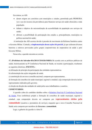 L e g i s l a ç ã o d o S U S C o m p l e t o e G r a t u i t o Página 37
www.romulopassos.com.br / www.questoesnasaude.com.br
Em síntese, as AIS:
 deram origem aos convênios com municípios e estados, permitindo pela PRIMEIRA
vez o uso de recursos da previdência para financiar serviços de saúde oferecidos a toda
população.
 tinham o objetivo da universalização da acessibilidade da população aos serviços de
saúde;
 abriram a possibilidade de participação dos estados e, principalmente, municípios na
política nacional de saúde;
A instituição das AIS ocorreu devido à pressão do movimento da Reforma Sanitária contra
o Governo Militar. Contudo, a implementação dessas ações foi parcial, já que sofreram diversas
barreiras e entraves provocados pelos grupos corporativistas de empresários da saúde e pelo
Governo Militar.
Nessa tela, a questão encontra-se correta.
17. (Prefeitura de Salvador-BA/2011/CESGRANRIO) De acordo com as políticas públicas de
saúde, historicamente na 8ª Conferência Nacional de Saúde, no tocante à participação, resultaram
as seguintes diretrizes, EXCETO a
a) afirmação do princípio da participação das entidades representativas.
b) reformulação das ações integradas de saúde.
c) constituição de um novo conselho nacional, composto por representantes.
d) formação de conselhos de saúde municipal, regional e estadual, cuja composição deveria incluir
representantes indicados pelo governo.
e) eleição da direção das unidades de saúde pelos seus trabalhadores e usuários.
COMENTÁRIOS:
A questão cobra do candidato detalhes sobre o Relatório Final da 8º Conferência Nacional
de Saúde. Essa conferência propôs a formação de conselhos de saúde municipal, regional e
estadual, cuja composição deveria ser composta por representantes eleitos pela
comunidade (usuários e prestadores de serviço), enquanto que o novo Conselho Nacional de
Saúde seria composto por membros do Governo e comunidade.
Logo, o gabarito da questão é a letra D.
sheise alves - 766.998.542-91
 