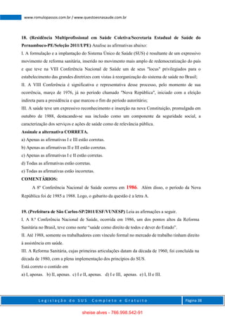 L e g i s l a ç ã o d o S U S C o m p l e t o e G r a t u i t o Página 38
www.romulopassos.com.br / www.questoesnasaude.com.br
18. (Residência Multiprofissional em Saúde Coletiva/Secretaria Estadual de Saúde do
Pernambuco-PE/Seleção 2011/UPE) Analise as afirmativas abaixo:
I. A formulação e a implantação do Sistema Único de Saúde (SUS) é resultante de um expressivo
movimento de reforma sanitária, inserido no movimento mais amplo de redemocratização do país
e que teve na VIII Conferência Nacional de Saúde um de seus "locus" privilegiados para o
estabelecimento das grandes diretrizes com vistas à reorganização do sistema de saúde no Brasil;
II. A VIII Conferência é significativa e representativa desse processo, pelo momento de sua
ocorrência, março de 1976, já no período chamado "Nova República", iniciado com a eleição
indireta para a presidência e que marcou o fim do período autoritário;
III. A saúde teve um expressivo reconhecimento e inserção na nova Constituição, promulgada em
outubro de 1988, destacando-se sua inclusão como um componente da seguridade social, a
caracterização dos serviços e ações de saúde como de relevância pública.
Assinale a alternativa CORRETA.
a) Apenas as afirmativas I e III estão corretas.
b) Apenas as afirmativas II e III estão corretas.
c) Apenas as afirmativas I e II estão corretas.
d) Todas as afirmativas estão corretas.
e) Todas as afirmativas estão incorretas.
COMENTÁRIOS:
A 8º Conferência Nacional de Saúde ocorreu em 1986. Além disso, o período da Nova
República foi de 1985 a 1988. Logo, o gabarito da questão é a letra A.
19. (Prefeitura de São Carlos-SP/2011/ESF/VUNESP) Leia as afirmações a seguir.
I. A 8.ª Conferência Nacional de Saúde, ocorrida em 1986, um dos pontos altos da Reforma
Sanitária no Brasil, teve como norte “saúde como direito de todos e dever do Estado”.
II. Até 1988, somente os trabalhadores com vínculo formal no mercado de trabalho tinham direito
à assistência em saúde.
III. A Reforma Sanitária, cujas primeiras articulações datam da década de 1960, foi concluída na
década de 1980, com a plena implementação dos princípios do SUS.
Está correto o contido em
a) I, apenas. b) II, apenas. c) I e II, apenas. d) I e III, apenas. e) I, II e III.
sheise alves - 766.998.542-91
 