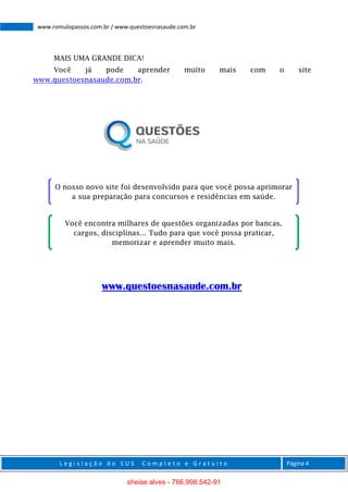 L e g i s l a ç ã o d o S U S C o m p l e t o e G r a t u i t o Página 4
www.romulopassos.com.br / www.questoesnasaude.com.br
MAIS UMA GRANDE DICA!
Você já pode aprender muito mais com o site
www.questoesnasaude.com.br.
www.questoesnasaude.com.br
O nosso novo site foi desenvolvido para que você possa aprimorar
a sua preparação para concursos e residências em saúde.
Você encontra milhares de questões organizadas por bancas,
cargos, disciplinas... Tudo para que você possa praticar,
memorizar e aprender muito mais.
sheise alves - 766.998.542-91
 